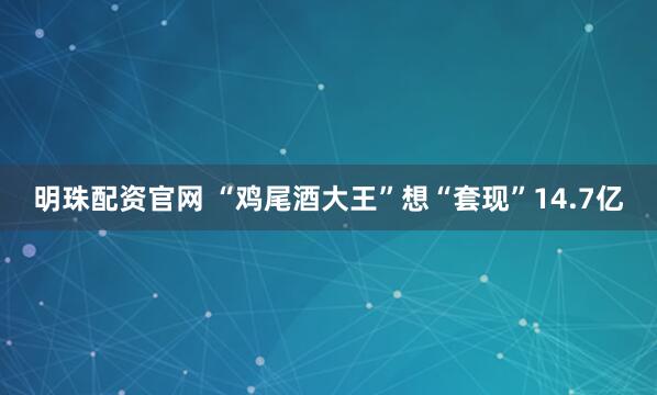 明珠配资官网 “鸡尾酒大王”想“套现”14.7亿