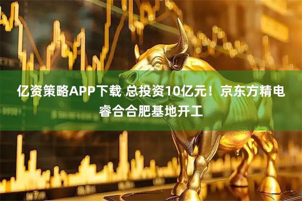亿资策略APP下载 总投资10亿元！京东方精电睿合合肥基地开工
