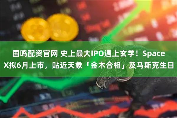 国鸣配资官网 史上最大IPO遇上玄学！SpaceX拟6月上市，贴近天象「金木合相」及马斯克生日