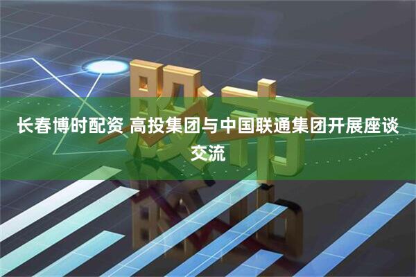 长春博时配资 高投集团与中国联通集团开展座谈交流