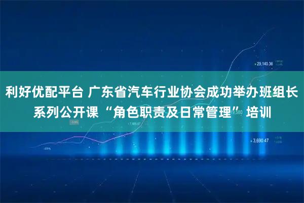 利好优配平台 广东省汽车行业协会成功举办班组长系列公开课 “角色职责及日常管理” 培训